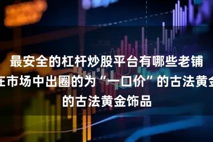 最安全的杠杆炒股平台有哪些老铺黄金在市场中出圈的为“一口价”的古法黄金饰品