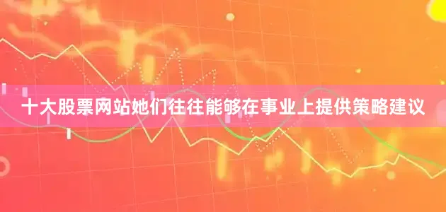 十大股票网站她们往往能够在事业上提供策略建议