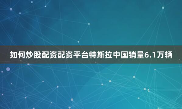 如何炒股配资配资平台特斯拉中国销量6.1万辆