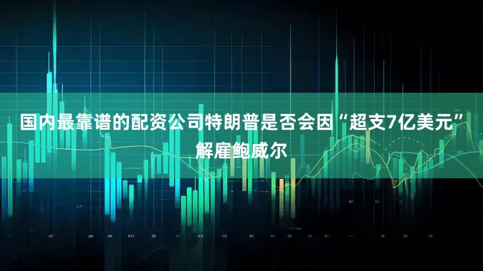 国内最靠谱的配资公司特朗普是否会因“超支7亿美元”解雇鲍威尔