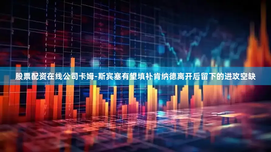 股票配资在线公司卡姆-斯宾塞有望填补肯纳德离开后留下的进攻空缺