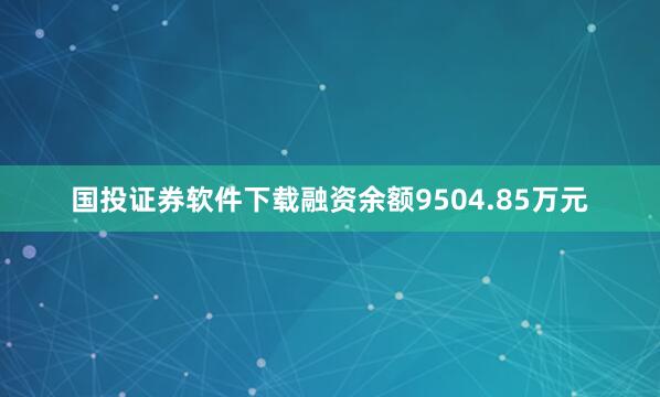 国投证券软件下载融资余额9504.85万元