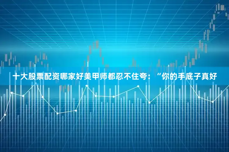 十大股票配资哪家好美甲师都忍不住夸：“你的手底子真好